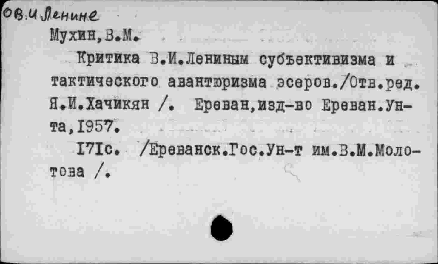 ﻿Мухин,З.М»
Критика В.И.Лениным субъективизма и тактического авантюризма эсеров./Отв.ред Я.И.Хачикян /. Ереван,изд-во Ереван.Унта, 1957. . *	-	-4 .
171с. /Ереванск.Гос.Ун-т им.З.М.Моло това /.